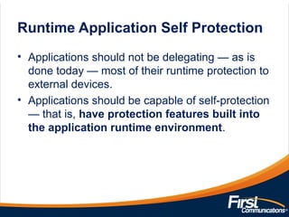 Runtime Application Self Protection
• Applications should not be delegating — as is
done today — most of their runtime protection to
external devices.
• Applications should be capable of self-protection
— that is, have protection features built into
the application runtime environment.
 