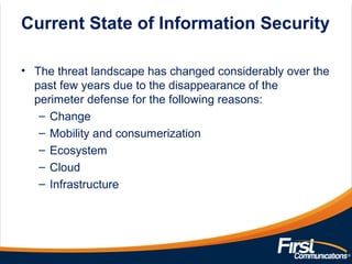 Current State of Information Security
• The threat landscape has changed considerably over the
past few years due to the disappearance of the
perimeter defense for the following reasons:
– Change
– Mobility and consumerization
– Ecosystem
– Cloud
– Infrastructure
 