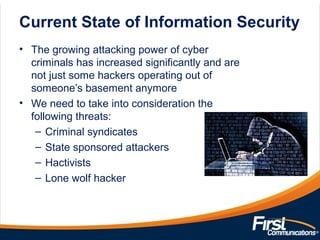 Current State of Information Security
• The growing attacking power of cyber
criminals has increased significantly and are
not just some hackers operating out of
someone’s basement anymore
• We need to take into consideration the
following threats:
– Criminal syndicates
– State sponsored attackers
– Hactivists
– Lone wolf hacker
 