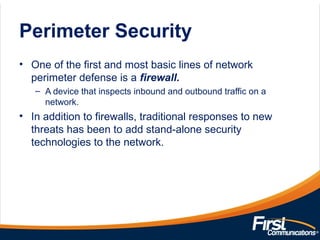 Perimeter Security
• One of the first and most basic lines of network
perimeter defense is a firewall.
– A device that inspects inbound and outbound traffic on a
network.
• In addition to firewalls, traditional responses to new
threats has been to add stand-alone security
technologies to the network.
 