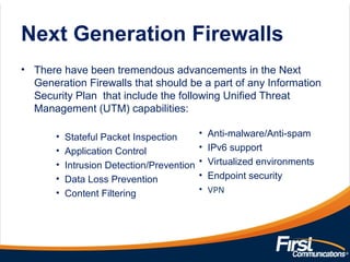Next Generation Firewalls
• There have been tremendous advancements in the Next
Generation Firewalls that should be a part of any Information
Security Plan that include the following Unified Threat
Management (UTM) capabilities:
• Stateful Packet Inspection
• Application Control
• Intrusion Detection/Prevention
• Data Loss Prevention
• Content Filtering
• Anti-malware/Anti-spam
• IPv6 support
• Virtualized environments
• Endpoint security
• VPN
 