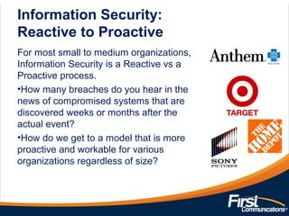 Information Security:
Reactive to Proactive
For most small to medium organizations,
Information Security is a Reactive vs a
Proactive process.
•How many breaches do you hear in the
news of compromised systems that are
discovered weeks or months after the
actual event?
•How do we get to a model that is more
proactive and workable for various
organizations regardless of size?
 