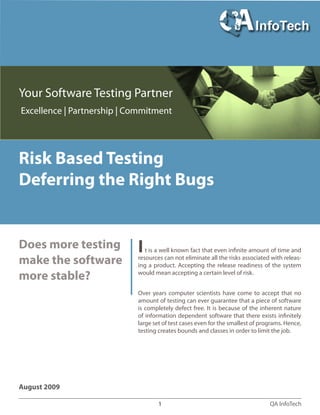 QA InfoTech1
Risk Based Testing - Deferring the right bugs
August 2009
Risk Based Testing
Deferring the Right Bugs
Does more testing
make the software
more stable?
It is a well known fact that even infinite amount of time and
resources can not eliminate all the risks associated with releas-
ing a product. Accepting the release readiness of the system
would mean accepting a certain level of risk.
Over years computer scientists have come to accept that no
amount of testing can ever guarantee that a piece of software
is completely defect free. It is because of the inherent nature
of information dependent software that there exists infinitely
large set of test cases even for the smallest of programs. Hence,
testing creates bounds and classes in order to limit the job.
Your Software Testing Partner
Excellence | Partnership | Commitment
 