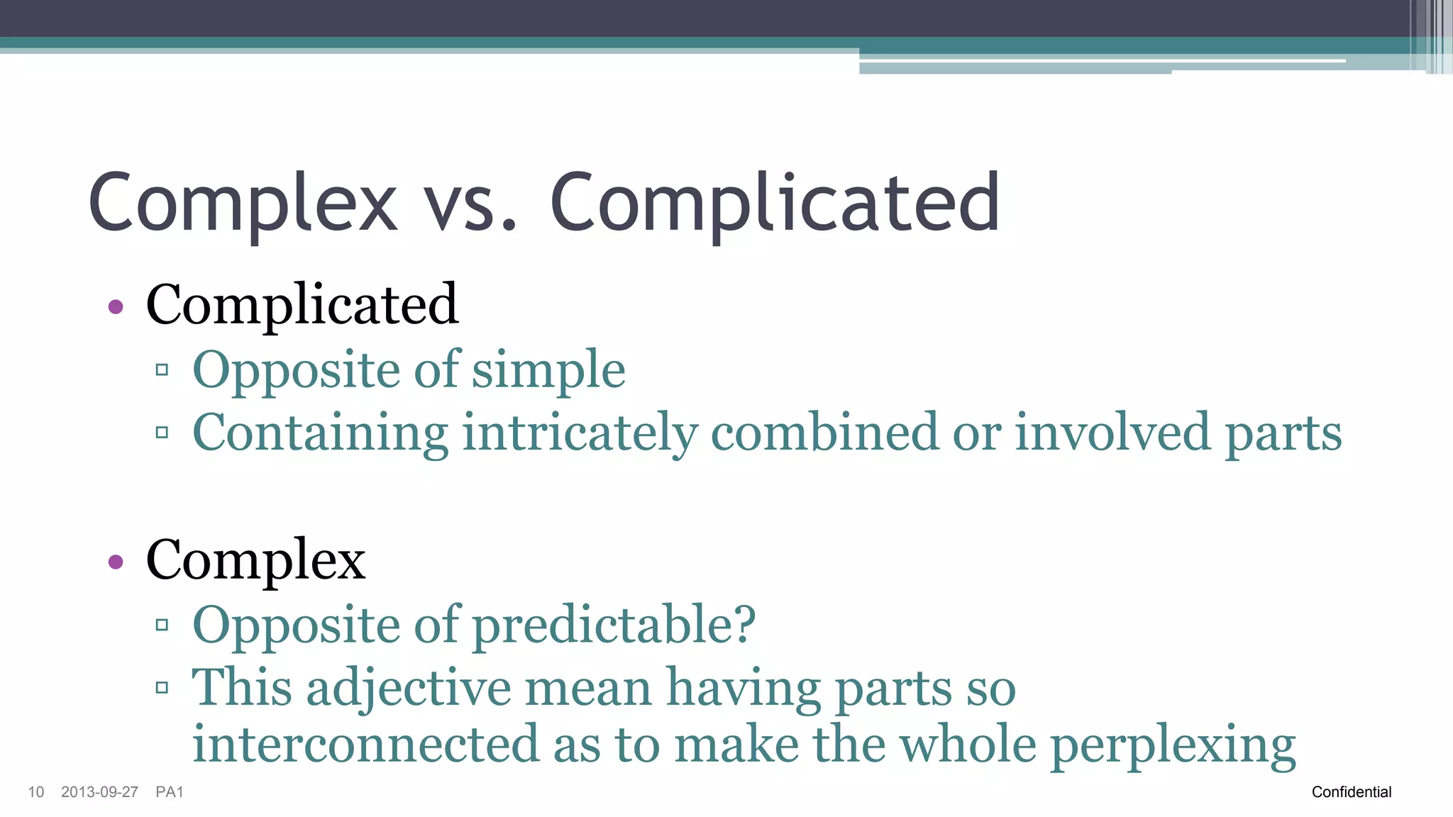 Complex vs. Complicated
• Complicated
▫ Opposite of simple
▫ Containing intricately combined or involved parts

• Complex
▫ Opposite of predictable?
▫ This adjective means having parts so
interconnected as to make the whole perplexing
10

2013-09-27

PA1

Confidential

 