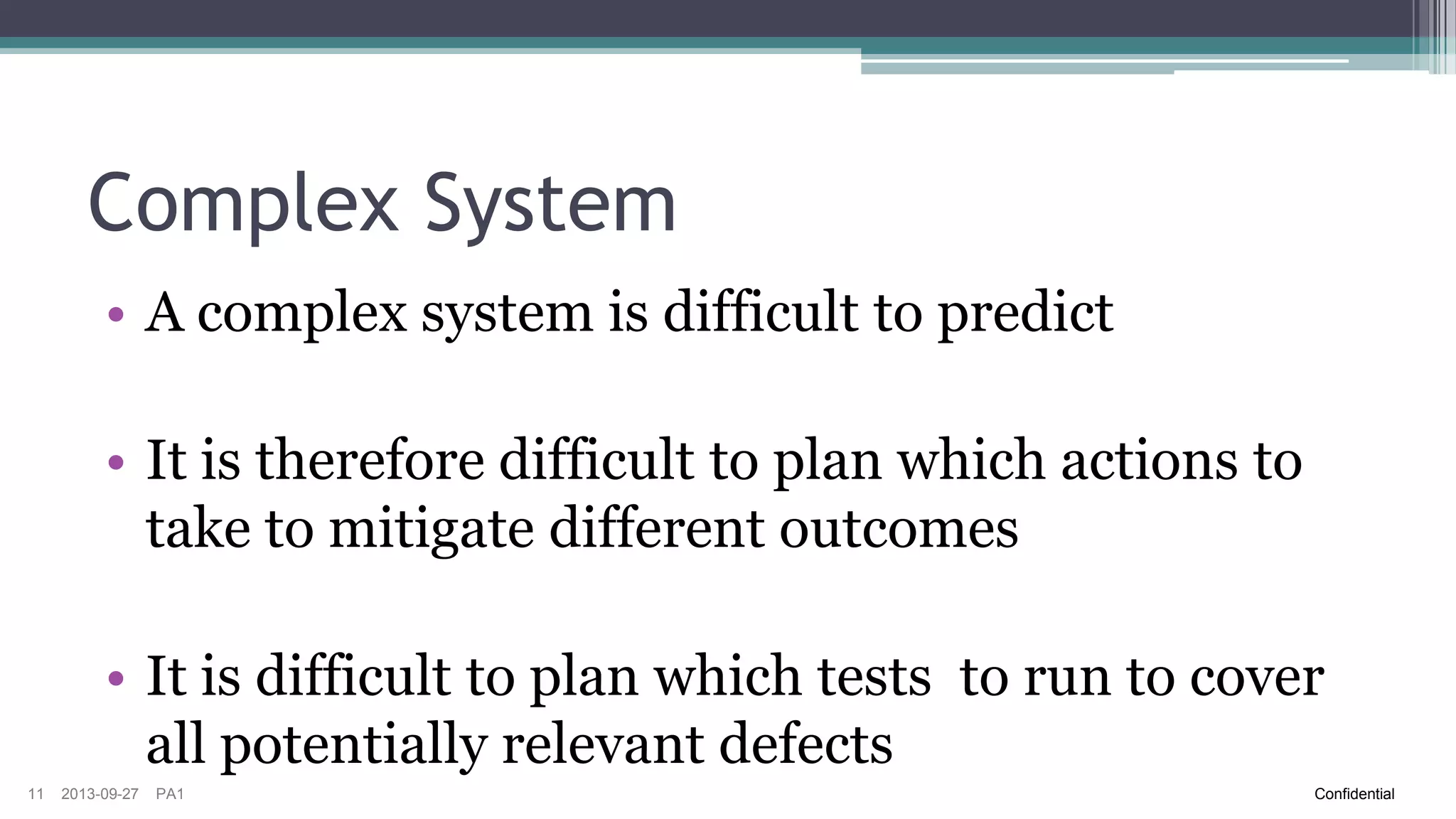 Complex System
• A complex system is difficult to predict

• It is therefore difficult to plan which actions to
take to mitigate different outcomes
• It is difficult to plan which tests to run to cover
all potentially relevant defects
11

2013-09-27

PA1

Confidential

 