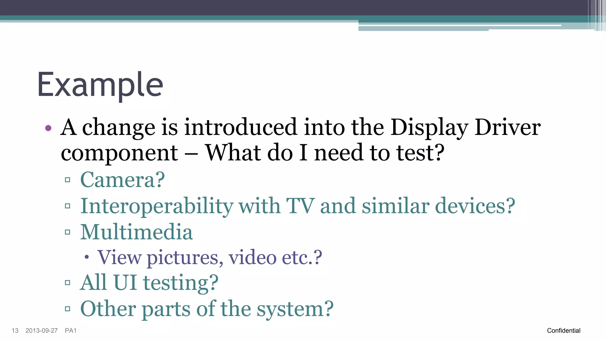Example
• A change is introduced into the Display Driver
component – What do I need to test?
▫ Camera?
▫ Interoperability with TV and similar devices?
▫ Multimedia
 View pictures, video etc.?

▫ All UI testing?
▫ Other parts of the system?
13

2013-09-27

PA1

Confidential

 