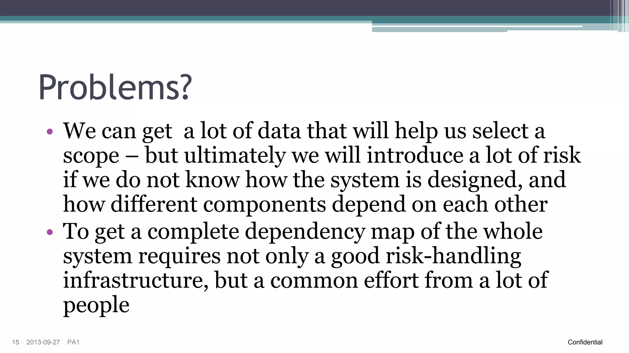 Risk Analysis – Input Data
Feature & Hardware Delta
Historical Data
Code Changes
System Dependencies &
Architecture
15

2013-09-27

PA1

•Easy to obtain
•Might give us an indication on
where to start looking, but can
often give false confidence in
scope selection, especially
when it comes to E2E system
test
•Hard to obtain
Confidential

 