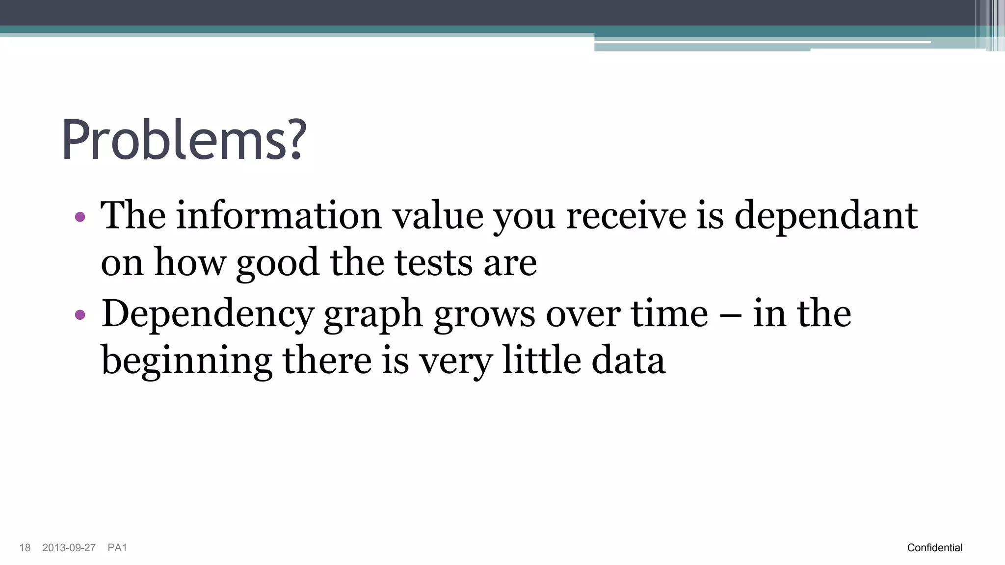 Risk Analysis Database
• If each function performs risk analysis on their
components and enters risks in a database this
information could be used on system level to get
better understanding of impact of specific
changes
• Requires a uniform way of handing risk
information
18

2013-09-27

PA1

Confidential

 