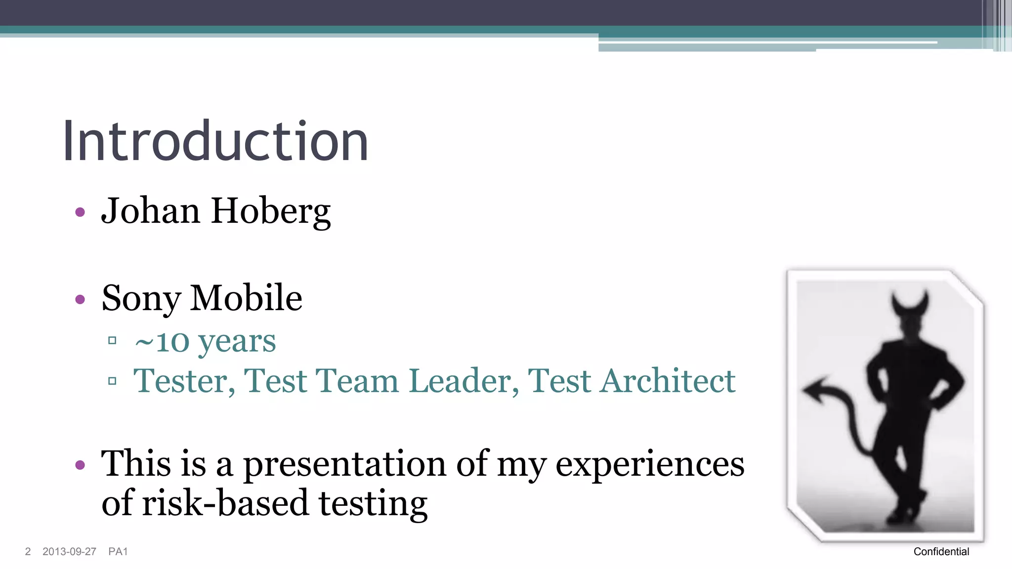 Introduction
• Johan Hoberg

• Sony Mobile
▫ ~10 years
▫ Tester, Test Team Leader, Test Architect

• This is a presentation of my experiences
of risk-based testing
2

2013-09-27

PA1

Confidential

 