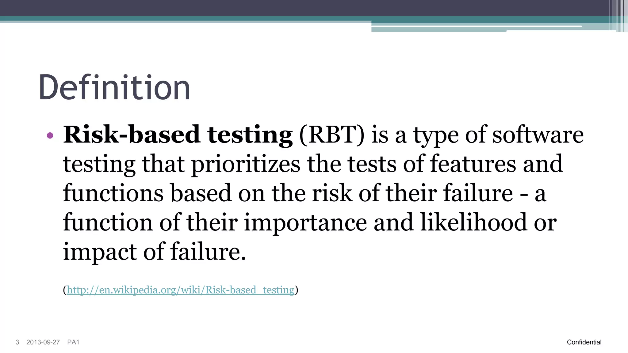 Definition
• Risk-based testing (RBT) is a type of software
testing that prioritizes the tests of features and
functions based on the risk of their failure - a
function of their importance and likelihood or
impact of failure.
(http://en.wikipedia.org/wiki/Risk-based_testing)

3

2013-09-27

PA1

Confidential

 