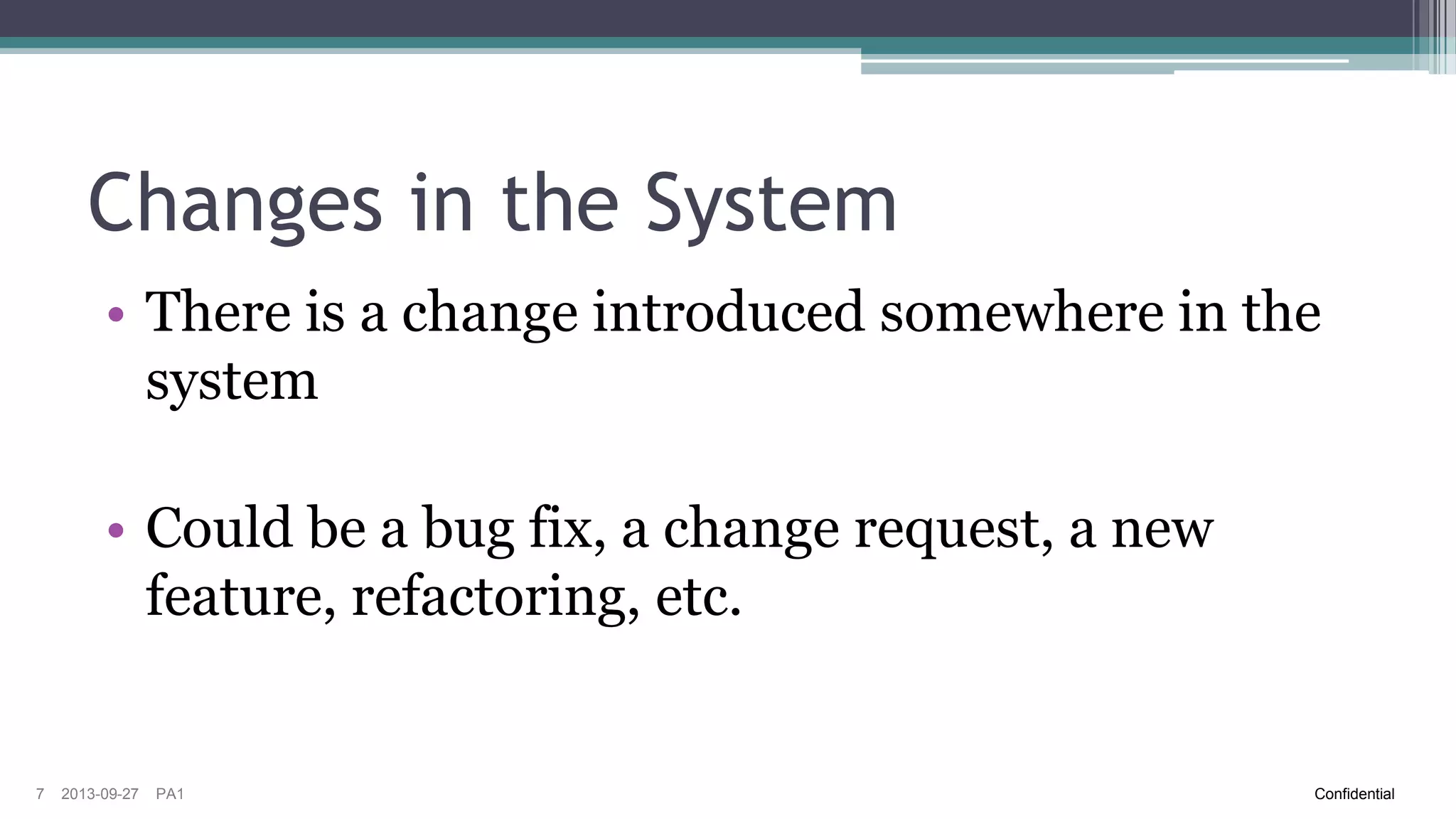 Changes in the System
• There is a change introduced somewhere in the
system
• Could be a bug fix, a change request, a new
feature, refactoring, etc.

7

2013-09-27

PA1

Confidential

 
