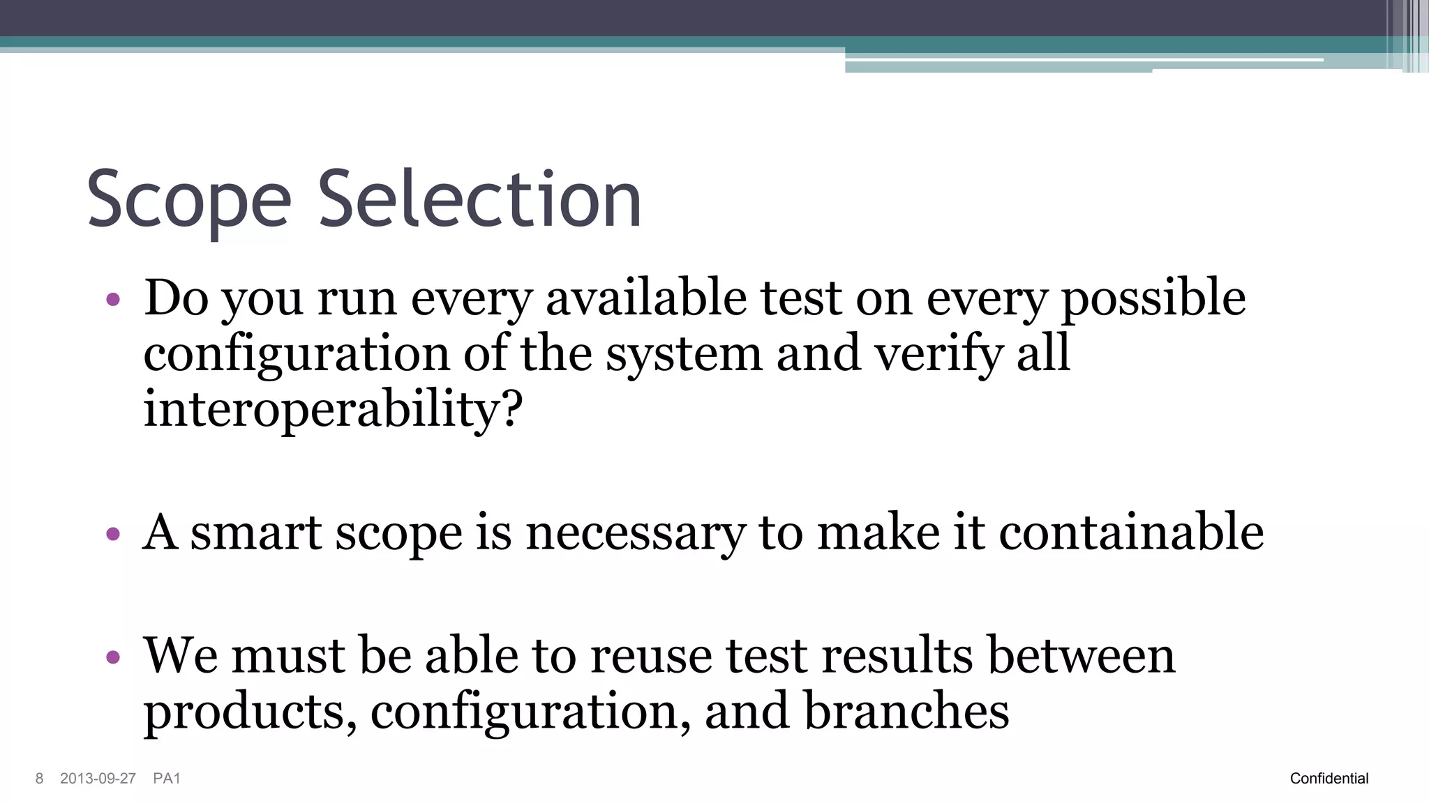 Scope Selection
• Do you run every available test on every possible
configuration of the system and verify all
interoperability?
• A smart scope is necessary to make it containable
• We must be able to reuse test results between
products, configuration, and branches
8

2013-09-27

PA1

Confidential

 