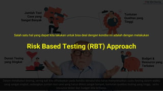 Internal
Durasi Tesing
yang Singkat
Budget &
Resource yang
Terbatas
Tuntutan
Qualitas yang
Tinggi
Dalam melakukan testing, sering kali kita dihadapkan pada kondisi dimana kita harus menyelesaikan suatu testing dalam waktu
yang sangat singkat, sedangkan jumlah test case yang harus ditest sangat banyak, tuntutan qualitas testing yang tinggi, serta
resource tester dan budget kita terbatas.
Jumlah Test
Case yang
Sangat Banyak
Risk Based Testing (RBT) Approach
Salah satu hal yang dapat kita lakukan untuk bisa deal dengan kondisi ini adalah dengan melakukan
 