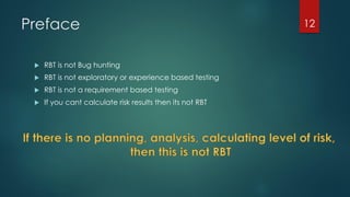 Preface
 RBT is not Bug hunting
 RBT is not exploratory or experience based testing
 RBT is not a requirement based testing
 If you cant calculate risk results then its not RBT
12
 