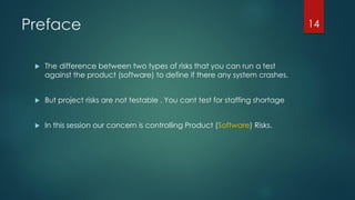 Preface
 The difference between two types of risks that you can run a test
against the product (software) to define if there any system crashes.
 But project risks are not testable . You cant test for staffing shortage
 In this session our concern is controlling Product (Software) Risks.
14
 