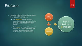 Preface
 Classifying level of risk, the simplest
is to look at two factors:
 The likelihood of the problem
occurring; i.e., being present in the
product when it is delivered for
testing
 The impact of the problem should
it occur; i.e., being present in the
product when it is delivered to
customers or users after testing
During
Testing
Delivery
Risk =
Likelihood
X Impact
15
 
