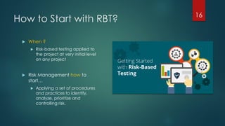 How to Start with RBT? 16
 When ?
 Risk-based testing applied to
the project at very initial level
on any project
 Risk Management how to
start…
 Applying a set of procedures
and practices to identify,
analyze, prioritize and
controlling risk.
 