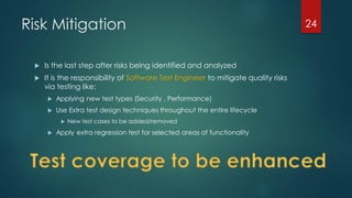 Risk Mitigation
 Is the last step after risks being identified and analyzed
 It is the responsibility of Software Test Engineer to mitigate quality risks
via testing like:
 Applying new test types (Security , Performance)
 Use Extra test design techniques throughout the entire lifecycle
 New test cases to be added/removed
 Apply extra regression test for selected areas of functionality
24
 