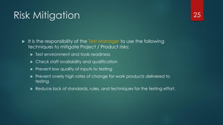 Risk Mitigation
 It is the responsibility of the Test Manager to use the following
techniques to mitigate Project / Product risks:
 Test environment and tools readiness
 Check staff availability and qualification
 Prevent low quality of inputs to testing
 Prevent overly high rates of change for work products delivered to
testing
 Reduce lack of standards, rules, and techniques for the testing effort.
25
 