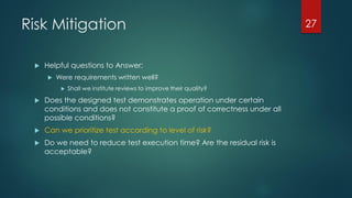 Risk Mitigation
 Helpful questions to Answer:
 Were requirements written well?
 Shall we institute reviews to improve their quality?
 Does the designed test demonstrates operation under certain
conditions and does not constitute a proof of correctness under all
possible conditions?
 Can we prioritize test according to level of risk?
 Do we need to reduce test execution time? Are the residual risk is
acceptable?
27
 