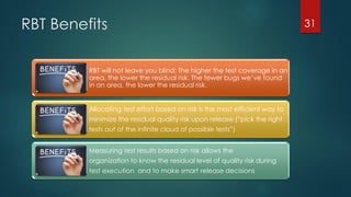RBT Benefits
RBT will not leave you blind; The higher the test coverage in an
area, the lower the residual risk. The fewer bugs we’ve found
in an area, the lower the residual risk.
Allocating test effort based on risk is the most efficient way to
minimize the residual quality risk upon release (“pick the right
tests out of the infinite cloud of possible tests”)
Measuring test results based on risk allows the
organization to know the residual level of quality risk during
test execution and to make smart release decisions
31
 