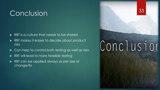 Conclusion
 RBT is a culture that needs to be shared
 RBT makes it easier to decide about product
risks
 Can help to control both testing as well as risks
 RBT will lead to more feasible testing
 RBT can be applied always as per size of
change/fix
33
 