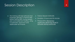 Session Description
 This training will help Software Test
Engineers globally to Perform Risk
Based Testing (RBT) during design,
plan and implement testing using
a systematic approach and
applicable techniques
 Trainer: Bassam Al-Khatib
 Duration: 3 hours and 30 minutes
 Prerequisites: Elementary
certificates (Beginners level) in
software testing certificate
4
 