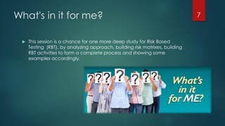What's in it for me?
 This session is a chance for one more deep study for Risk Based
Testing (RBT), by analyzing approach, building risk matrixes, building
RBT activities to form a complete process and showing some
examples accordingly.
7
 