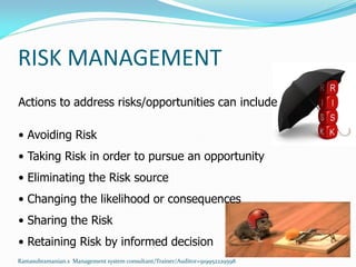 RISK MANAGEMENT
Actions to address risks/opportunities can include
• Avoiding Risk
• Taking Risk in order to pursue an opportunity
• Eliminating the Risk source
• Changing the likelihood or consequences
• Sharing the Risk
• Retaining Risk by informed decision
Ramasubramanian.s Management system consultant/Trainer/Auditor+919952229598
 