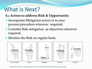 What is Next?
Ramasubramanian.s Management system consultant/Trainer/Auditor+919952229598
6.1 Action to address Risk & Opportunity
 Incorporate Mitigation action in to your
process/procedure wherever required.
 Consider Risk mitigation as objectives wherever
required.
 Monitor the Risk on regular basis.
 