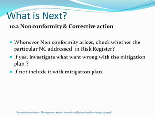 What is Next?
Ramasubramanian.s Management system consultant/Trainer/Auditor+919952229598
10.2 Non conformity & Corrective action
 Whenever Non conformity arises, check whether the
particular NC addressed in Risk Register?
 If yes, investigate what went wrong with the mitigation
plan ?
 If not include it with mitigation plan.
 