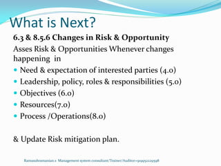 What is Next?
Ramasubramanian.s Management system consultant/Trainer/Auditor+919952229598
6.3 & 8.5.6 Changes in Risk & Opportunity
Asses Risk & Opportunities Whenever changes
happening in
 Need & expectation of interested parties (4.0)
 Leadership, policy, roles & responsibilities (5.0)
 Objectives (6.0)
 Resources(7.0)
 Process /Operations(8.0)
& Update Risk mitigation plan.
 