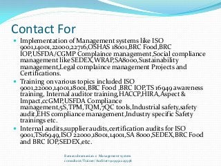 Contact For
 Implementation of Management systems like ISO
9001,14001,22000,22716,OSHAS 18001,BRC Food,BRC
IOP,USFDA/CGMP Complaince management,Social compliance
management like SEDEX,WRAP,SA8000,Sustainability
management,Legal complaince management Projects and
Certifications.
 Training on various topics included ISO
9001,22000,14001,18001,BRC Food ,BRC IOP,TS 16949 awareness
training, Internal auditor training,HACCP,HIRA,Aspect &
Impact,ccGMP,USFDA Compliance
management,5S,TPM,TQM,7QC tools,Industrial safety,safety
audit,EHS compliance management,Industry specific Safety
trainings etc.
 Internal audits,supplier audits,certification audits for ISO
9001,TS16949,ISO 22000,18001,14001,SA 8000,SEDEX,BRC Food
and BRC IOP,SEDEX,etc.
Ramasubramanian.s Management system
consultant/Trainer/Auditor+919952229598
 