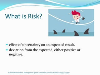 What is Risk?
 effect of uncertainty on an expected result.
 deviation from the expected, either positive or
negative.
Ramasubramanian.s Management system consultant/Trainer/Auditor+919952229598
 