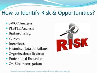 How to Identify Risk & Opportunities?
 SWOT Analysis
 PESTLE Analysis
 Brainstorming
 Surveys
 Interviews
 Historical data on Failures
 Organization's Records
 Professional Expertise
 On-Site Investigations
Ramasubramanian.s Management system consultant/Trainer/Auditor+919952229598
 