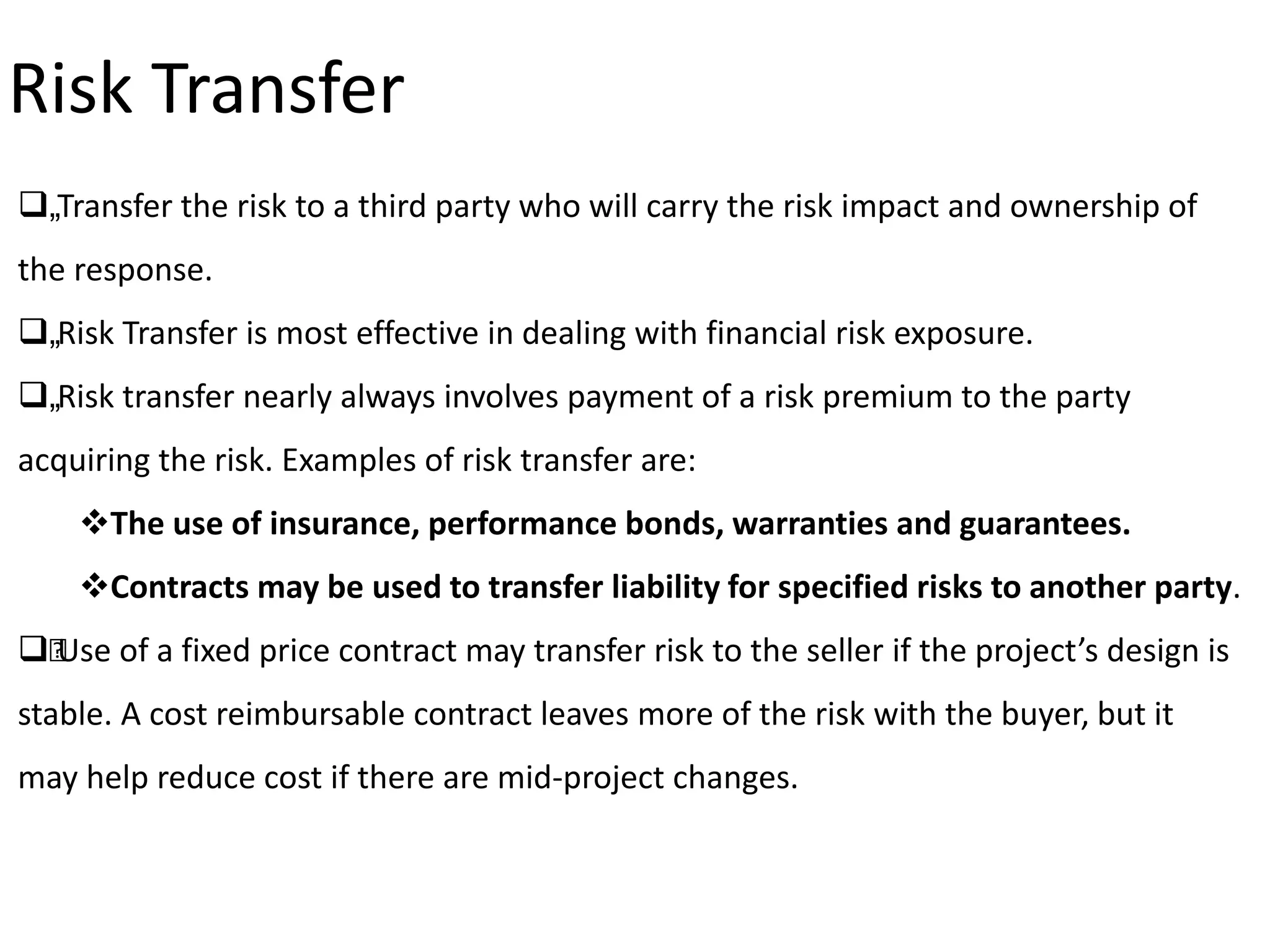„Transfer the risk to a third party who will carry the risk impact and ownership of
the response.
„Risk Transfer is most effective in dealing with financial risk exposure.
„Risk transfer nearly always involves payment of a risk premium to the party
acquiring the risk. Examples of risk transfer are:
The use of insurance, performance bonds, warranties and guarantees.
Contracts may be used to transfer liability for specified risks to another party.
„Use of a fixed price contract may transfer risk to the seller if the project’s design is
stable. A cost reimbursable contract leaves more of the risk with the buyer, but it
may help reduce cost if there are mid-project changes.
Risk Transfer
 
