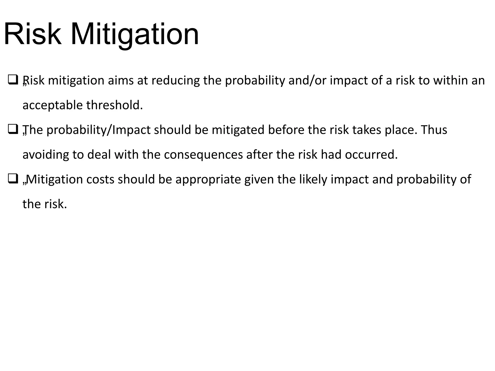  „Risk mitigation aims at reducing the probability and/or impact of a risk to within an
acceptable threshold.
 „The probability/Impact should be mitigated before the risk takes place. Thus
avoiding to deal with the consequences after the risk had occurred.
 „Mitigation costs should be appropriate given the likely impact and probability of
the risk.
Risk Mitigation
 