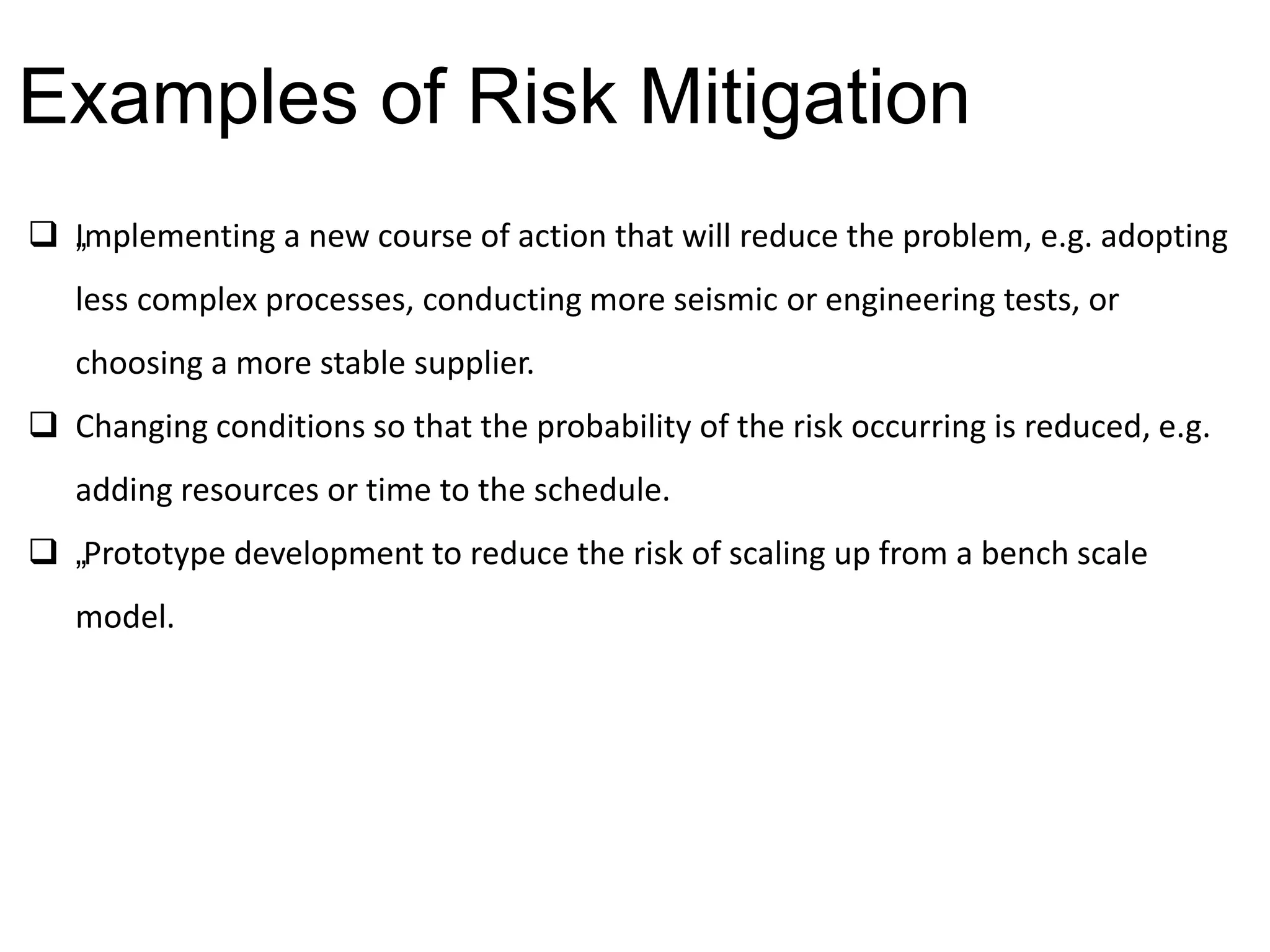  „Implementing a new course of action that will reduce the problem, e.g. adopting
less complex processes, conducting more seismic or engineering tests, or
choosing a more stable supplier.
 Changing conditions so that the probability of the risk occurring is reduced, e.g.
adding resources or time to the schedule.
 „Prototype development to reduce the risk of scaling up from a bench scale
model.
Examples of Risk Mitigation
 