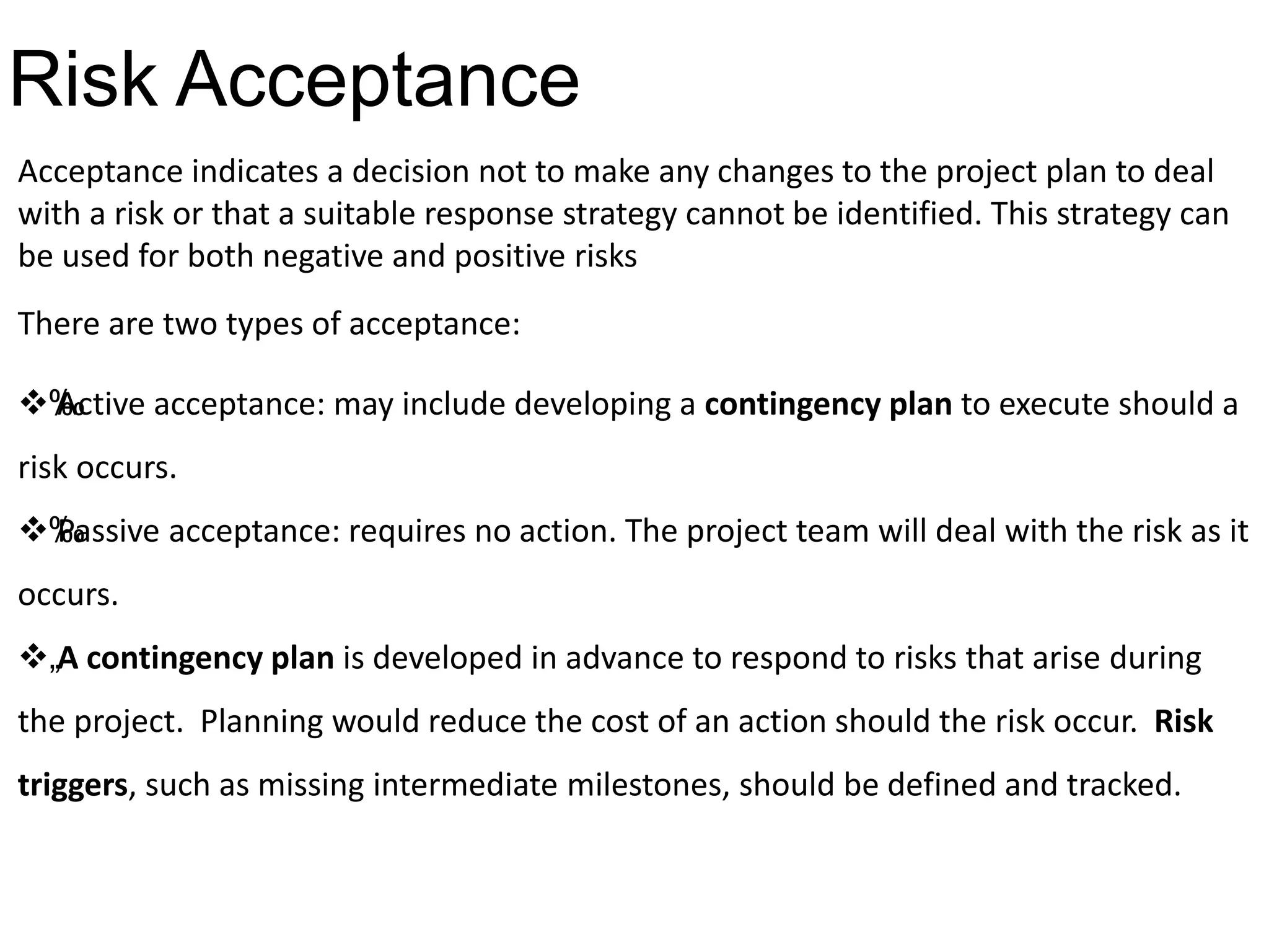 Risk Acceptance
Acceptance indicates a decision not to make any changes to the project plan to deal
with a risk or that a suitable response strategy cannot be identified. This strategy can
be used for both negative and positive risks
There are two types of acceptance:
‰Active acceptance: may include developing a contingency plan to execute should a
risk occurs.
‰Passive acceptance: requires no action. The project team will deal with the risk as it
occurs.
„A contingency plan is developed in advance to respond to risks that arise during
the project. Planning would reduce the cost of an action should the risk occur. Risk
triggers, such as missing intermediate milestones, should be defined and tracked.
 