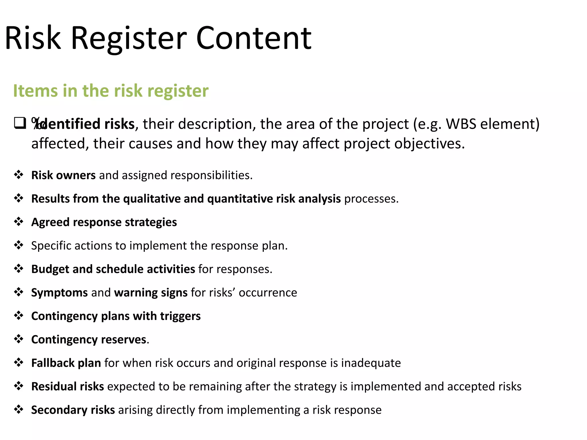 Items in the risk register
 ‰Identified risks, their description, the area of the project (e.g. WBS element)
affected, their causes and how they may affect project objectives.
 Risk owners and assigned responsibilities.
 Results from the qualitative and quantitative risk analysis processes.
 Agreed response strategies
 Specific actions to implement the response plan.
 Budget and schedule activities for responses.
 Symptoms and warning signs for risks’ occurrence
 Contingency plans with triggers
 Contingency reserves.
 Fallback plan for when risk occurs and original response is inadequate
 Residual risks expected to be remaining after the strategy is implemented and accepted risks
 Secondary risks arising directly from implementing a risk response
Risk Register Content
 