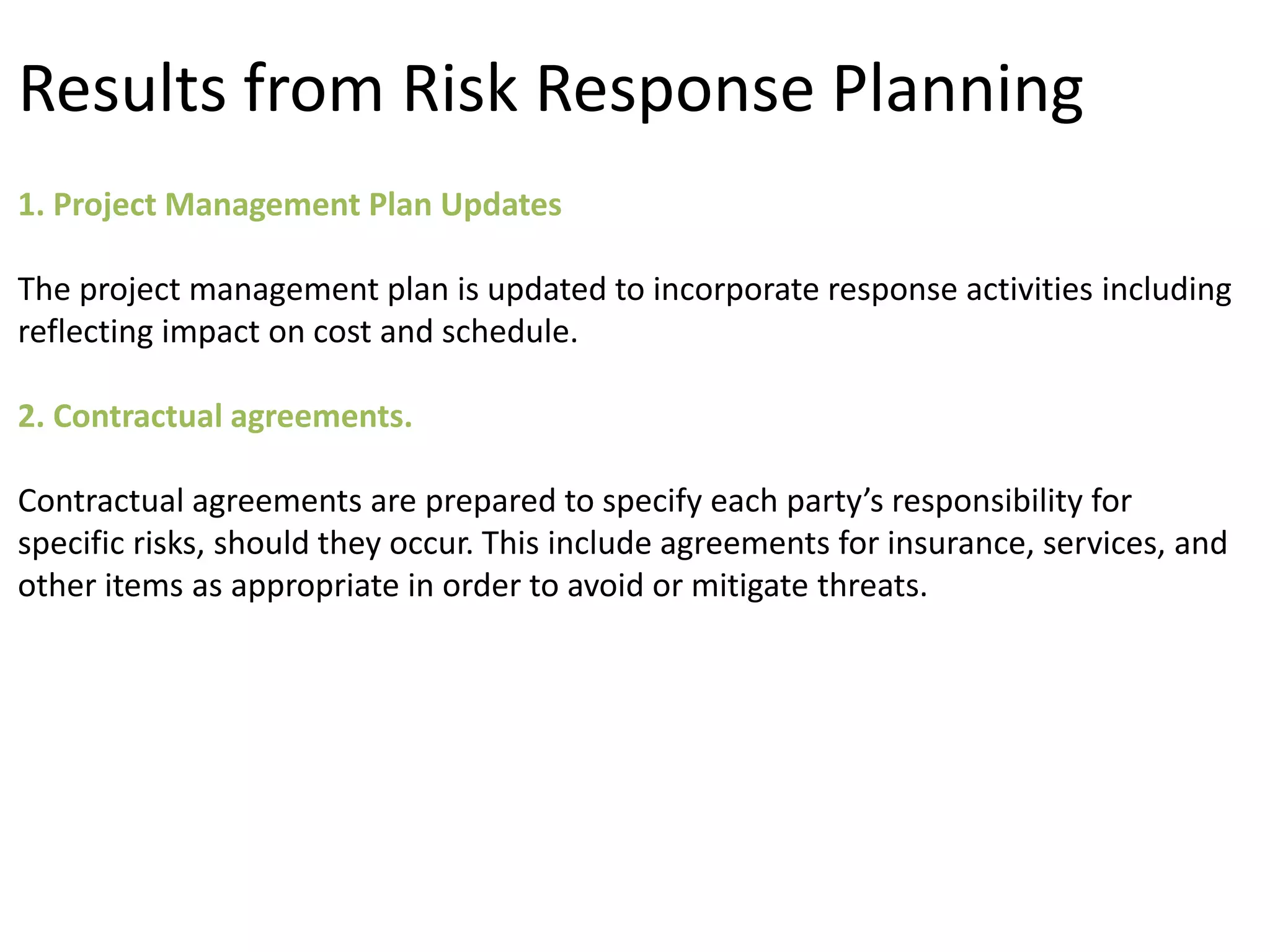 1. Project Management Plan Updates
The project management plan is updated to incorporate response activities including
reflecting impact on cost and schedule.
2. Contractual agreements.
Contractual agreements are prepared to specify each party’s responsibility for
specific risks, should they occur. This include agreements for insurance, services, and
other items as appropriate in order to avoid or mitigate threats.
Results from Risk Response Planning
 