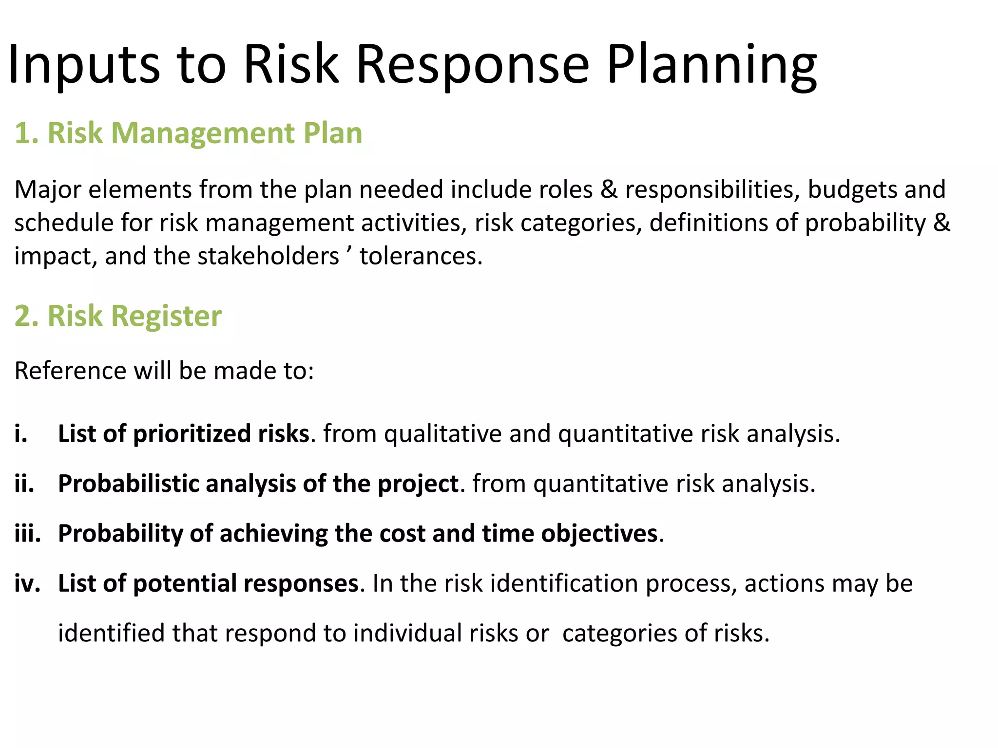 Inputs to Risk Response Planning
1. Risk Management Plan
Major elements from the plan needed include roles & responsibilities, budgets and
schedule for risk management activities, risk categories, definitions of probability &
impact, and the stakeholders ’ tolerances.
2. Risk Register
Reference will be made to:
i. List of prioritized risks. from qualitative and quantitative risk analysis.
ii. Probabilistic analysis of the project. from quantitative risk analysis.
iii. Probability of achieving the cost and time objectives.
iv. List of potential responses. In the risk identification process, actions may be
identified that respond to individual risks or categories of risks.
 