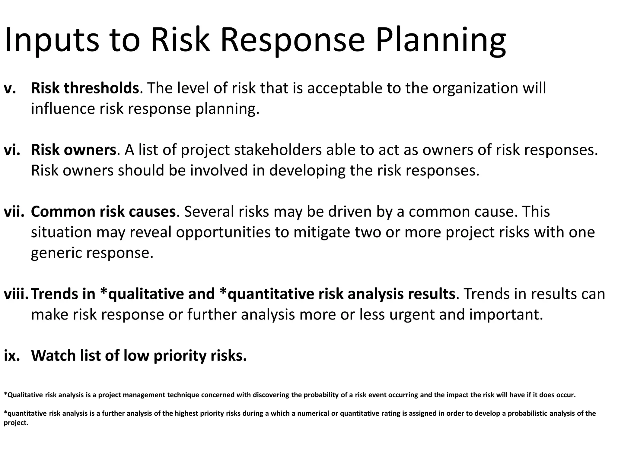 Inputs to Risk Response Planning
v. Risk thresholds. The level of risk that is acceptable to the organization will
influence risk response planning.
vi. Risk owners. A list of project stakeholders able to act as owners of risk responses.
Risk owners should be involved in developing the risk responses.
vii. Common risk causes. Several risks may be driven by a common cause. This
situation may reveal opportunities to mitigate two or more project risks with one
generic response.
viii.Trends in *qualitative and *quantitative risk analysis results. Trends in results can
make risk response or further analysis more or less urgent and important.
ix. Watch list of low priority risks.
*Qualitative risk analysis is a project management technique concerned with discovering the probability of a risk event occurring and the impact the risk will have if it does occur.
*quantitative risk analysis is a further analysis of the highest priority risks during a which a numerical or quantitative rating is assigned in order to develop a probabilistic analysis of the
project.
 