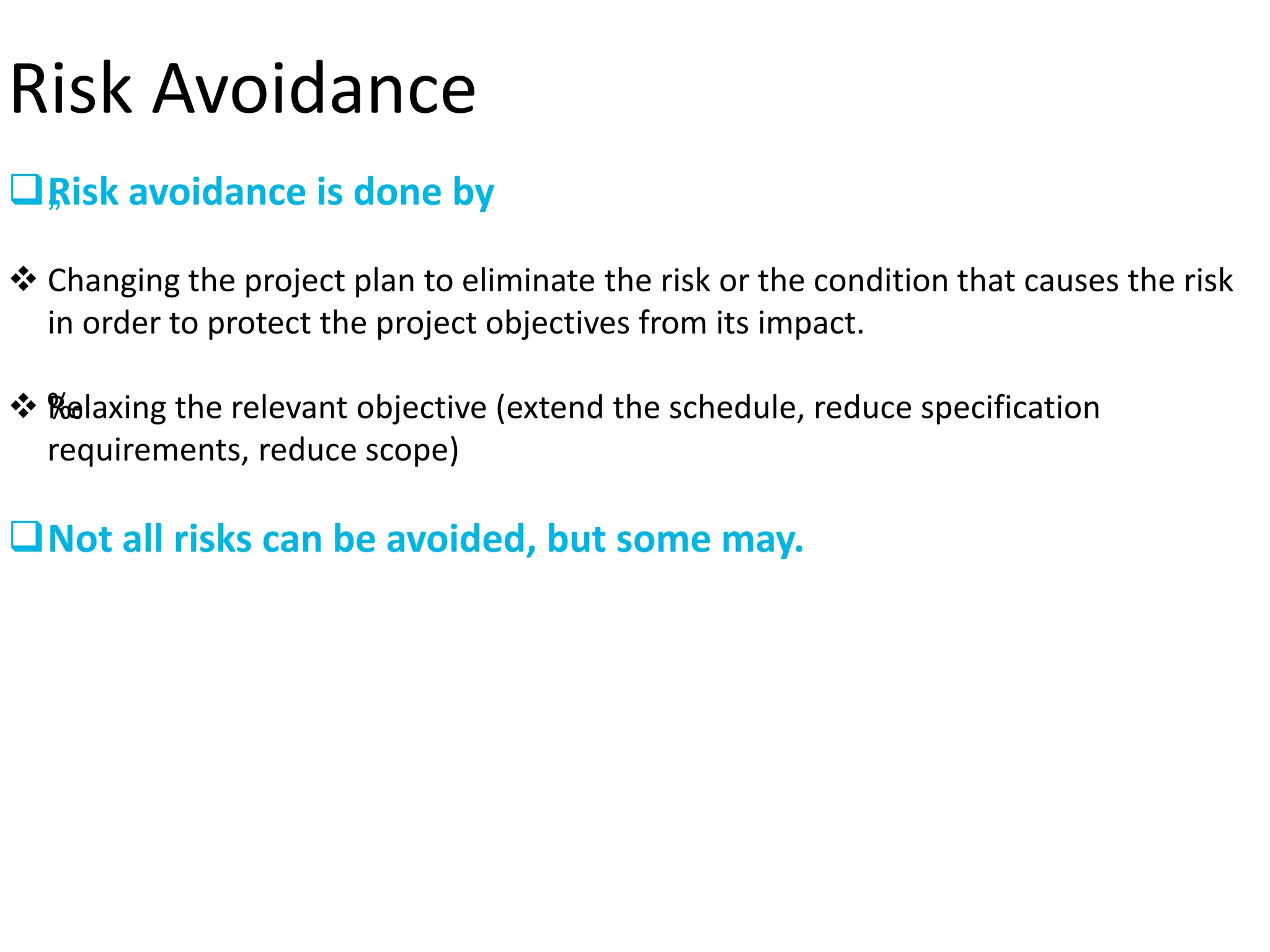 Risk Avoidance
„Risk avoidance is done by
 Changing the project plan to eliminate the risk or the condition that causes the risk
in order to protect the project objectives from its impact.
 ‰Relaxing the relevant objective (extend the schedule, reduce specification
requirements, reduce scope)
Not all risks can be avoided, but some may.
 