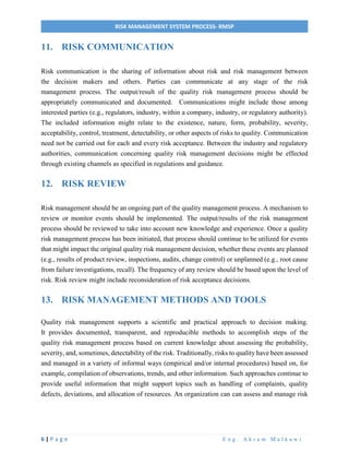 6 | P a g e E n g . A k r a m M a l k a w i
RISK MANAGEMENT SYSTEM PROCESS- RMSP
11. RISK COMMUNICATION
Risk communication is the sharing of information about risk and risk management between
the decision makers and others. Parties can communicate at any stage of the risk
management process. The output/result of the quality risk management process should be
appropriately communicated and documented. Communications might include those among
interested parties (e.g., regulators, industry, within a company, industry, or regulatory authority).
The included information might relate to the existence, nature, form, probability, severity,
acceptability, control, treatment, detectability, or other aspects of risks to quality. Communication
need not be carried out for each and every risk acceptance. Between the industry and regulatory
authorities, communication concerning quality risk management decisions might be effected
through existing channels as specified in regulations and guidance.
12. RISK REVIEW
Risk management should be an ongoing part of the quality management process. A mechanism to
review or monitor events should be implemented. The output/results of the risk management
process should be reviewed to take into account new knowledge and experience. Once a quality
risk management process has been initiated, that process should continue to be utilized for events
that might impact the original quality risk management decision, whether these events are planned
(e.g., results of product review, inspections, audits, change control) or unplanned (e.g., root cause
from failure investigations, recall). The frequency of any review should be based upon the level of
risk. Risk review might include reconsideration of risk acceptance decisions.
13. RISK MANAGEMENT METHODS AND TOOLS
Quality risk management supports a scientific and practical approach to decision making.
It provides documented, transparent, and reproducible methods to accomplish steps of the
quality risk management process based on current knowledge about assessing the probability,
severity, and, sometimes, detectability of the risk. Traditionally, risks to quality have been assessed
and managed in a variety of informal ways (empirical and/or internal procedures) based on, for
example, compilation of observations, trends, and other information. Such approaches continue to
provide useful information that might support topics such as handling of complaints, quality
defects, deviations, and allocation of resources. An organization can can assess and manage risk
 