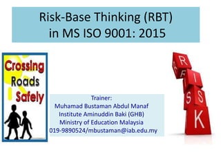 Risk-Base Thinking (RBT)
in MS ISO 9001: 2015
Trainer:
Muhamad Bustaman Abdul Manaf
Institute Aminuddin Baki (GHB)
Ministry of Education Malaysia
6019-9890524/mbustaman@iab.edu.my
 