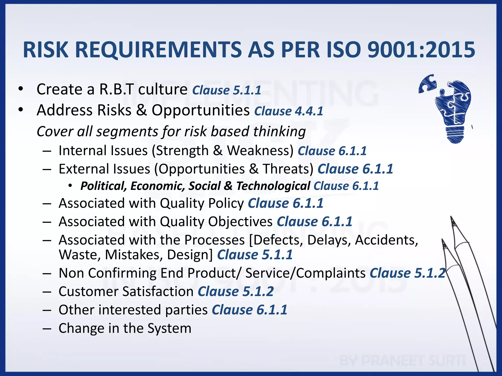 RISK REQUIREMENTS AS PER ISO 9001:2015
• Create a R.B.T culture Clause 5.1.1
• Address Risks & Opportunities Clause 4.4.1
Cover all segments for risk based thinking
– Internal Issues (Strength & Weakness) Clause 6.1.1
– External Issues (Opportunities & Threats) Clause 6.1.1
• Political, Economic, Social & Technological Clause 6.1.1
– Associated with Quality Policy Clause 6.1.1
– Associated with Quality Objectives Clause 6.1.1
– Associated with the Processes [Defects, Delays, Accidents,
Waste, Mistakes, Design] Clause 5.1.1
– Non Confirming End Product/ Service/Complaints Clause 5.1.2
– Customer Satisfaction Clause 5.1.2
– Other interested parties Clause 6.1.1
– Change in the System
 