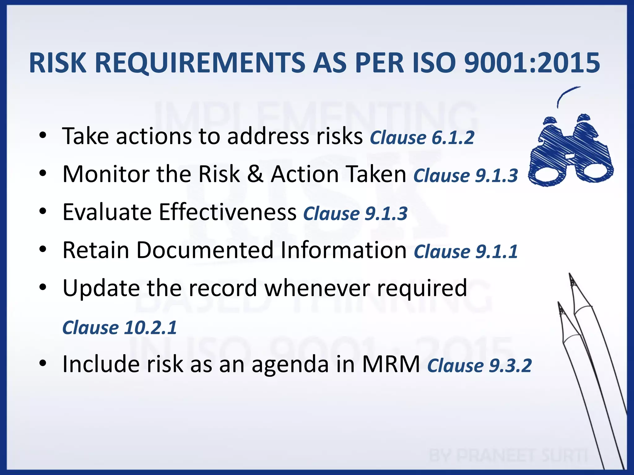 • Take actions to address risks Clause 6.1.2
• Monitor the Risk & Action Taken Clause 9.1.3
• Evaluate Effectiveness Clause 9.1.3
• Retain Documented Information Clause 9.1.1
• Update the record whenever required
Clause 10.2.1
• Include risk as an agenda in MRM Clause 9.3.2
RISK REQUIREMENTS AS PER ISO 9001:2015
 