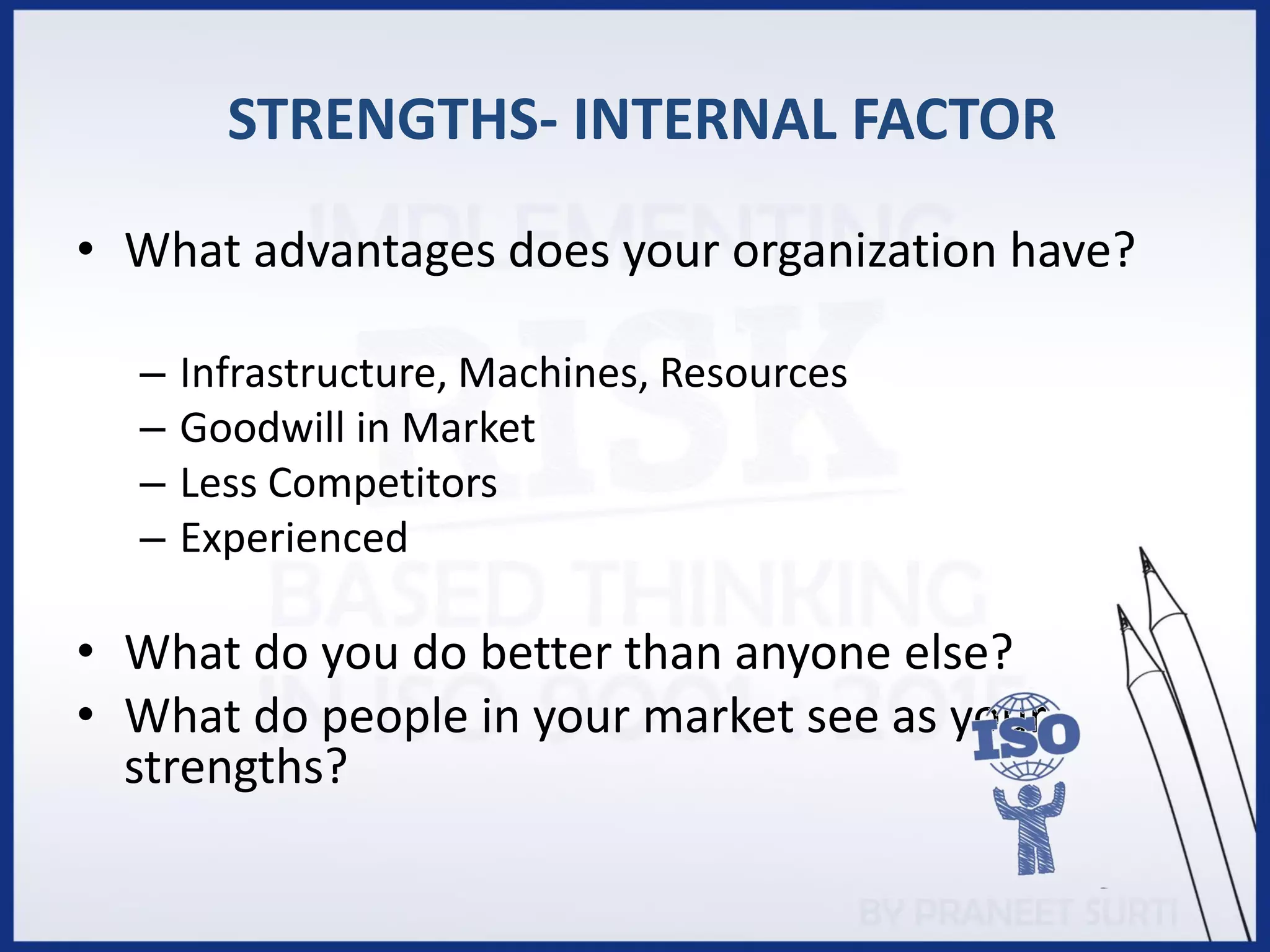 STRENGTHS- INTERNAL FACTOR
• What advantages does your organization have?
– Infrastructure, Machines, Resources
– Goodwill in Market
– Less Competitors
– Experienced
• What do you do better than anyone else?
• What do people in your market see as your
strengths?
 