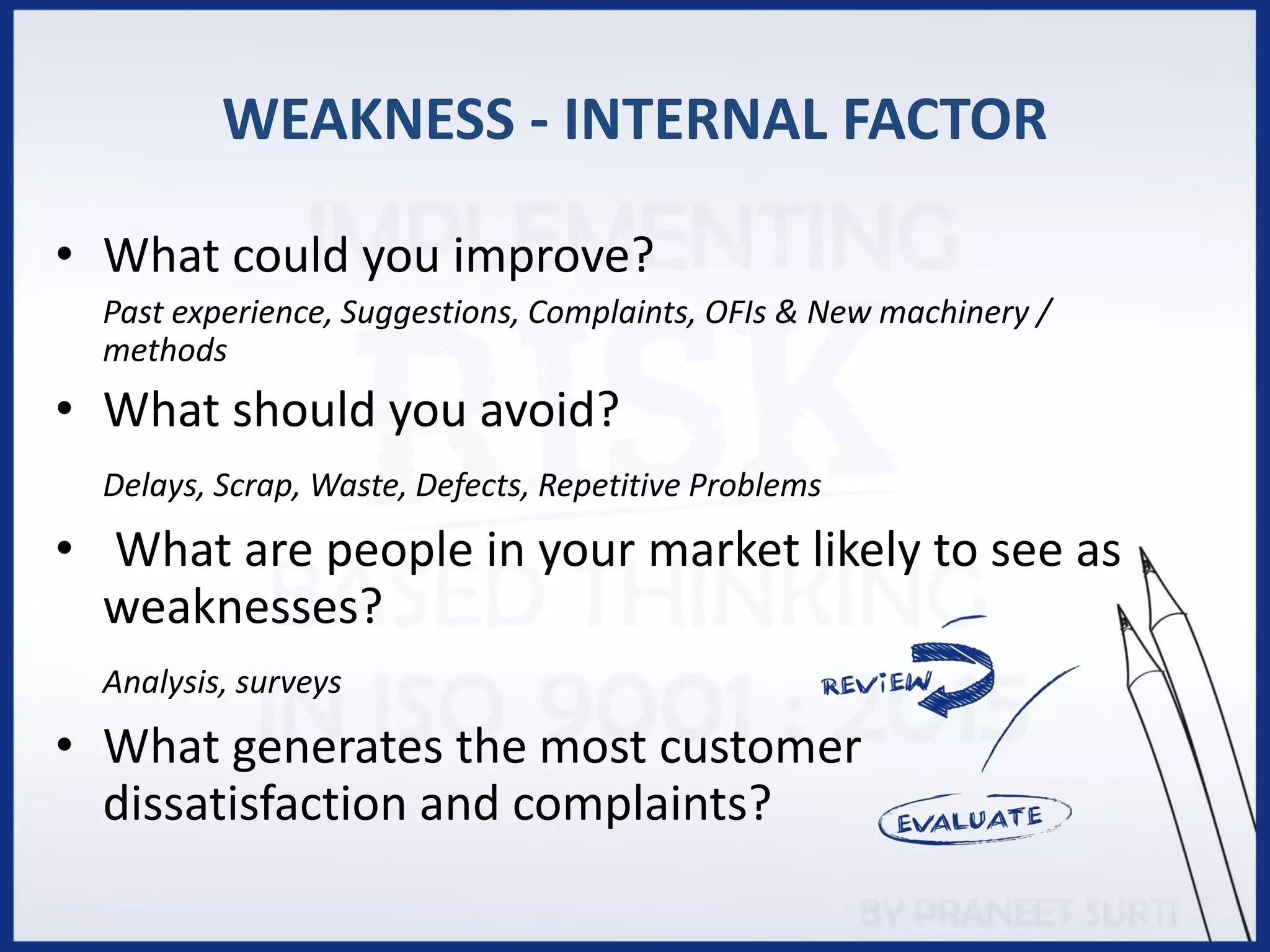 WEAKNESS - INTERNAL FACTOR
• What could you improve?
Past experience, Suggestions, Complaints, OFIs & New machinery /
methods
• What should you avoid?
Delays, Scrap, Waste, Defects, Repetitive Problems
• What are people in your market likely to see as
weaknesses?
Analysis, surveys
• What generates the most customer
dissatisfaction and complaints?
 